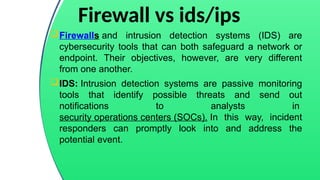 Firewall vs ids/ips
Firewalls and intrusion detection systems (IDS) are
cybersecurity tools that can both safeguard a network or
endpoint. Their objectives, however, are very different
from one another.
IDS: Intrusion detection systems are passive monitoring
tools that identify possible threats and send out
notifications to analysts in
security operations centers (SOCs). In this way, incident
responders can promptly look into and address the
potential event.
 