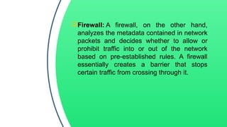 Firewall: A firewall, on the other hand,
analyzes the metadata contained in network
packets and decides whether to allow or
prohibit traffic into or out of the network
based on pre-established rules. A firewall
essentially creates a barrier that stops
certain traffic from crossing through it.
 