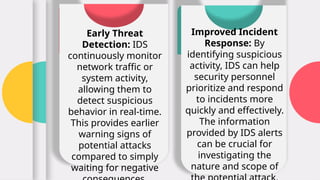 Early Threat
Detection: IDS
continuously monitor
network traffic or
system activity,
allowing them to
detect suspicious
behavior in real-time.
This provides earlier
warning signs of
potential attacks
compared to simply
waiting for negative
Improved Incident
Response: By
identifying suspicious
activity, IDS can help
security personnel
prioritize and respond
to incidents more
quickly and effectively.
The information
provided by IDS alerts
can be crucial for
investigating the
nature and scope of
 