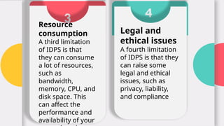 3
Resource
consumption
A third limitation
of IDPS is that
they can consume
a lot of resources,
such as
bandwidth,
memory, CPU, and
disk space. This
can affect the
performance and
availability of your
4
Legal and
ethical issues
A fourth limitation
of IDPS is that they
can raise some
legal and ethical
issues, such as
privacy, liability,
and compliance
 
