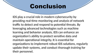 Conclusion
IDS play a crucial role in modern cybersecurity by
providing real-time monitoring and analysis of network
traffic to detect and respond to potential threats. By
leveraging advanced technologies such as machine
learning and behavior analysis, IDS can enhance an
organization’s ability to protect sensitive data and
maintain operational integrity. It is essential for
organizations to implement robust IDS solutions, regularly
update their systems, and conduct thorough training for
their personnel.
 