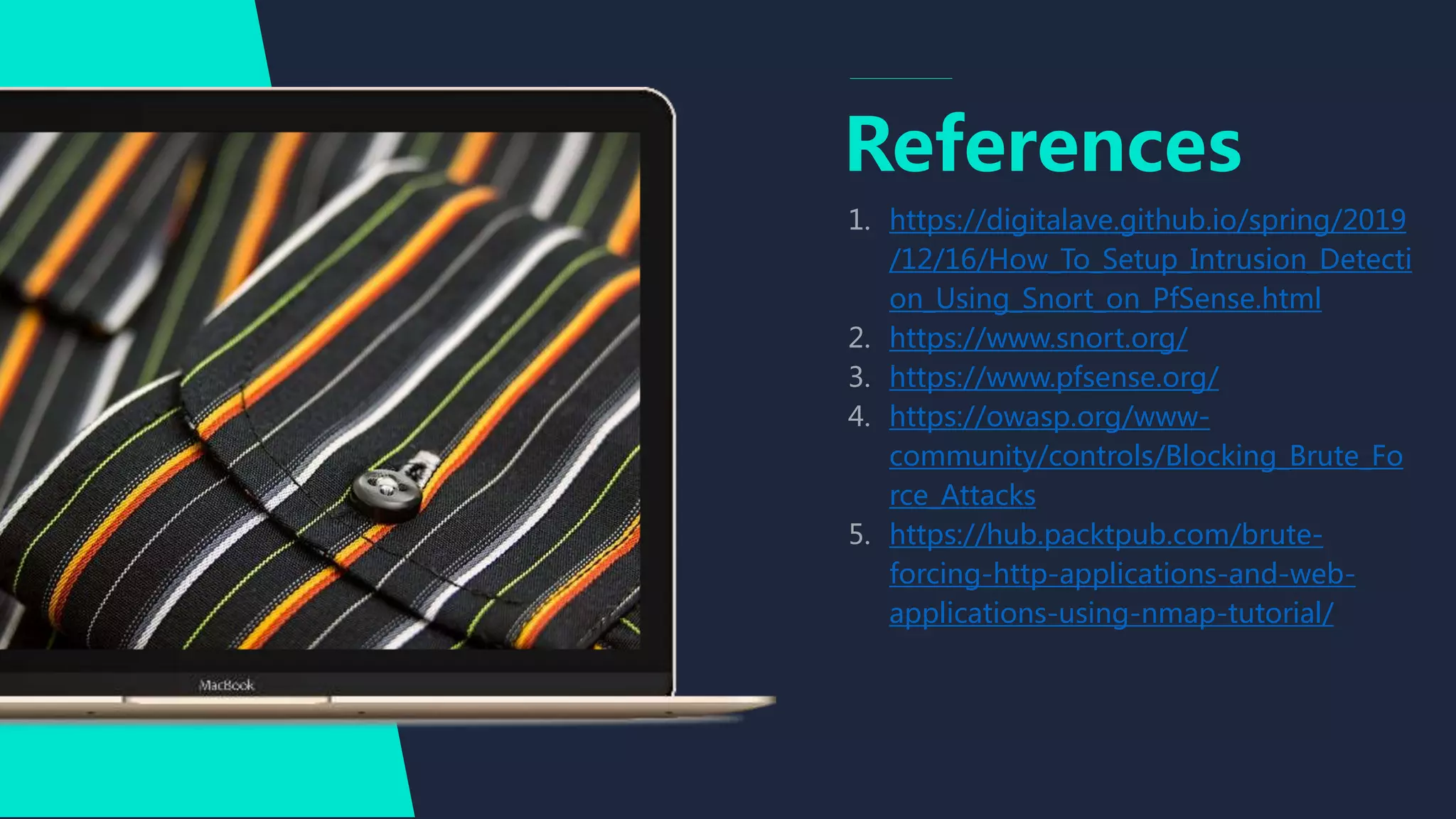 References
https://digitalave.github.io/spring/2019
/12/16/How_To_Setup_Intrusion_Detecti
on_Using_Snort_on_PfSense.html
https://www.snort.org/
https://www.pfsense.org/
https://owasp.org/www-
community/controls/Blocking_Brute_Fo
rce_Attacks
https://hub.packtpub.com/brute-
forcing-http-applications-and-web-
applications-using-nmap-tutorial/
 