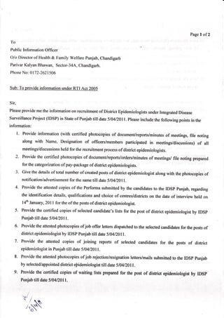 Page of2
                                                                                                  I
To
Public InformationOffi cer
Olo Directorof Health& Family Welfarepunjab,Chandigarh
ParivarKalyanBhawan, Sector-34A,
                               Chandigarh.
Phone 0172-2621506
    No:


Sub: To provideinformationunderRTI Act 2005


Sir,
     provideme the informationon recruitmentof District Epidemiologists
Please                                                                underIntegrated
                                                                                    Disease
SurveillanceProject(IDSP) in Stateof Punjabtill date5/0412011.
                                                             Pleaseincludethe following pointsin the
information:
     l. Provide information (with certified photocopiesof document/reports/minutes meetings,
                                                                                of         file noting
        along with Name, Designation of officers/members participated in meetings/discussions)  of all
        meetings/discussions for the recruitment
                          held                 process district epidemiologists.
                                                     of
  '2. Providethe certified photocopies document/reports/orders/minutesmeetings/file noting prepared
                                     of                            of
      for the categorization pay-package district epidemiorogists.
                            of          of
     3. Give the detailsof total numberof createdpostsof district epidemiologist
                                                                               alongwith the photocopies
                                                                                                       of
        notification/advertisement the sametill date5/0412011.
                                for
   4. Provide the attestedcopies of the Performa submitted by the candidatesto the IDSp punjab, regarding
      the identificationdetails,qualificationsand choice of centres/districts the date of interviewheld on
                                                                            on
      l4e January ,2011for the of the postsof district epidemiologist.
  5. Providethe certified copiesof selectedcandidate'slists for the post of district epidemiologist IDSp
                                                                                                  by
     Punjabtill date 510412011.
  6. Providethe attestedphotocopiesofjob offer lettersdispatched the selectedcandidates the posts
                                                                to                    for         of
     districtepidemiologisr IDSp
                          by      punjab till date 5104/Z0ll.
  7. Provide the attested copies of joining reports of seleoted candidates for the posts of district
     epidemiologist Punjabtill date 5104/2011.
                  in
  8. Provide the attestedphotocopiesofjob rejection/resignationletters/mailssubmittedto the IDSp punjab
     by selectedlappointeddistrict eBidemiologist date5/a4r20ll.
                                                till
  9. Provide the certified copies of waiting lists preparedfor the post of district epidenniologist IDSp
                                                                                                 by
     Punjabtilf dare5/04120N1.


        '.t      i
          r      /
               /'q
                 o
 