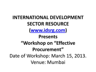 INTERNATIONAL DEVELOPMENT
        SECTOR RESOURCE
         (www.idsrg.com)
              Presents
     “Workshop on “Effective
           Procurement”
Date of Workshop: March 15, 2013.
          Venue: Mumbai
 