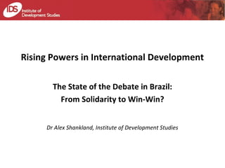 Rising Powers in International Development 
The State of the Debate in Brazil: 
From Solidarity to Win-Win? 
Dr Alex Shankland, Institute of Development Studies 
 