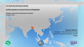 Esri South Asia GIS Impact Awards
ArcGIS ecosystem to connect farmers of Bangladesh
Category: Environment assessment and impact
October 2018
Sunbeam Rahman
Manager – GIS and Remote Sensing
Advanced Chemical Industries Limited
Dhaka
 