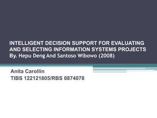 INTELLIGENT DECISION SUPPORT FOR EVALUATING 
AND SELECTING INFORMATION SYSTEMS PROJECTS 
By. Hepu Deng And Santoso Wibowo (2008) 
Anita Carollin 
TIBS 122121805/RBS 0874078 
 
