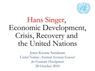 Hans Singer,
Economic Development,
Crisis, Recovery and
the United Nations
Jomo Kwame Sundaram
United Nations Assistant Secretary General
for Economic Development
28 October 2010
 