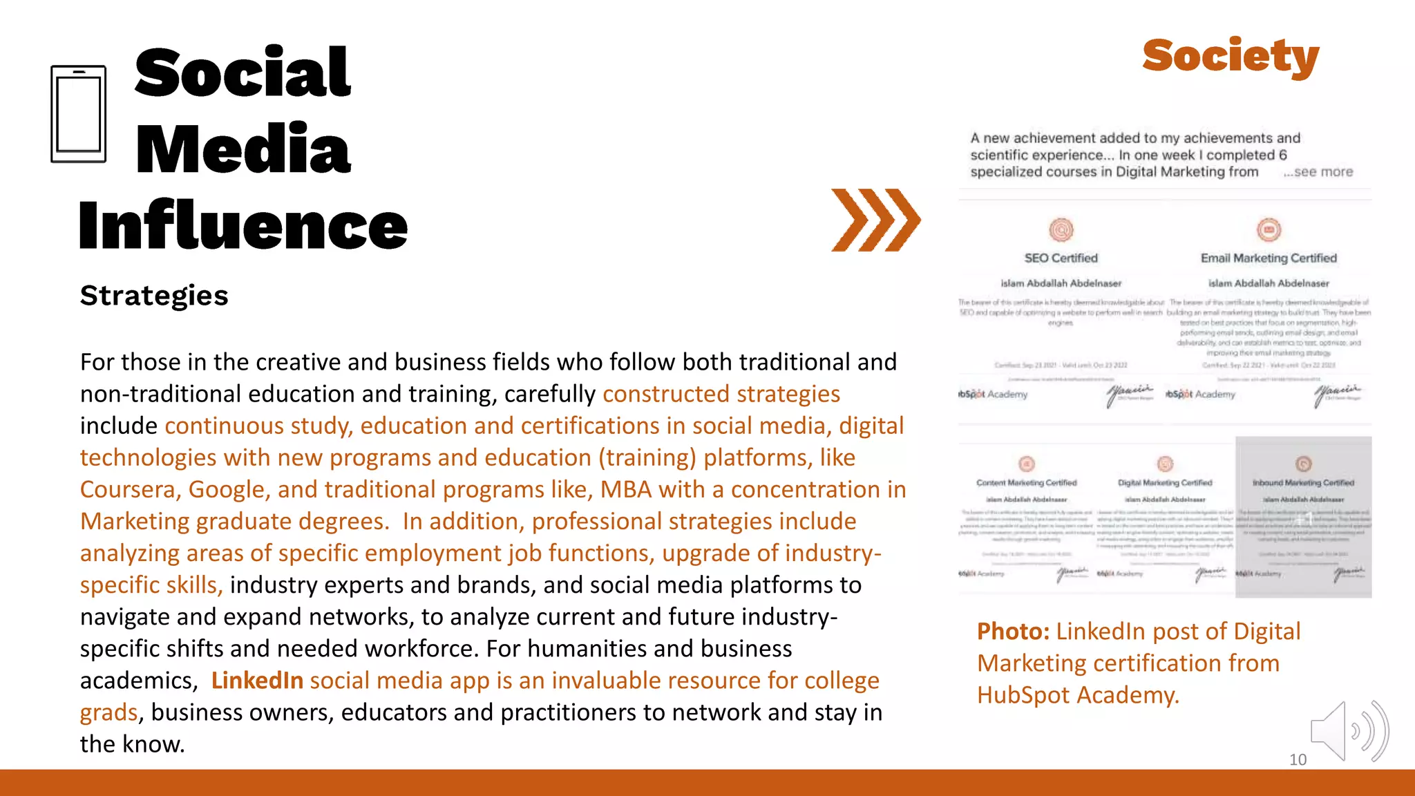 For those in the creative and business fields who follow both traditional and
non-traditional education and training, carefully constructed strategies
include continuous study, education and certifications in social media, digital
technologies with new programs and education (training) platforms, like
Coursera, Google, and traditional programs like, MBA with a concentration in
Marketing graduate degrees. In addition, professional strategies include
analyzing areas of specific employment job functions, upgrade of industry-
specific skills, industry experts and brands, and social media platforms to
navigate and expand networks, to analyze current and future industry-
specific shifts and needed workforce. For humanities and business
academics, LinkedIn social media app is an invaluable resource for college
grads, business owners, educators and practitioners to network and stay in
the know. 10
Photo: LinkedIn post of Digital
Marketing certification from
HubSpot Academy.
 
