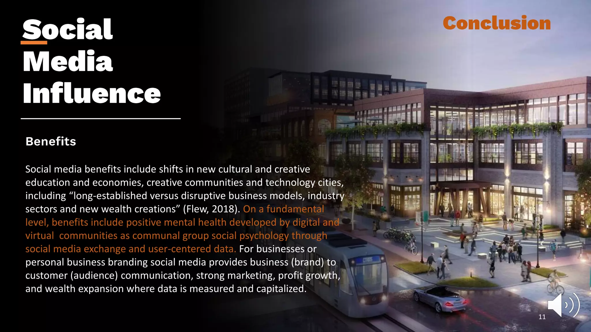Social media benefits include shifts in new cultural and creative
education and economies, creative communities and technology cities,
including “long-established versus disruptive business models, industry
sectors and new wealth creations” (Flew, 2018). On a fundamental
level, benefits include positive mental health developed by digital and
virtual communities as communal group social psychology through
social media exchange and user-centered data. For businesses or
personal business branding social media provides business (brand) to
customer (audience) communication, strong marketing, profit growth,
and wealth expansion where data is measured and capitalized.
11
 