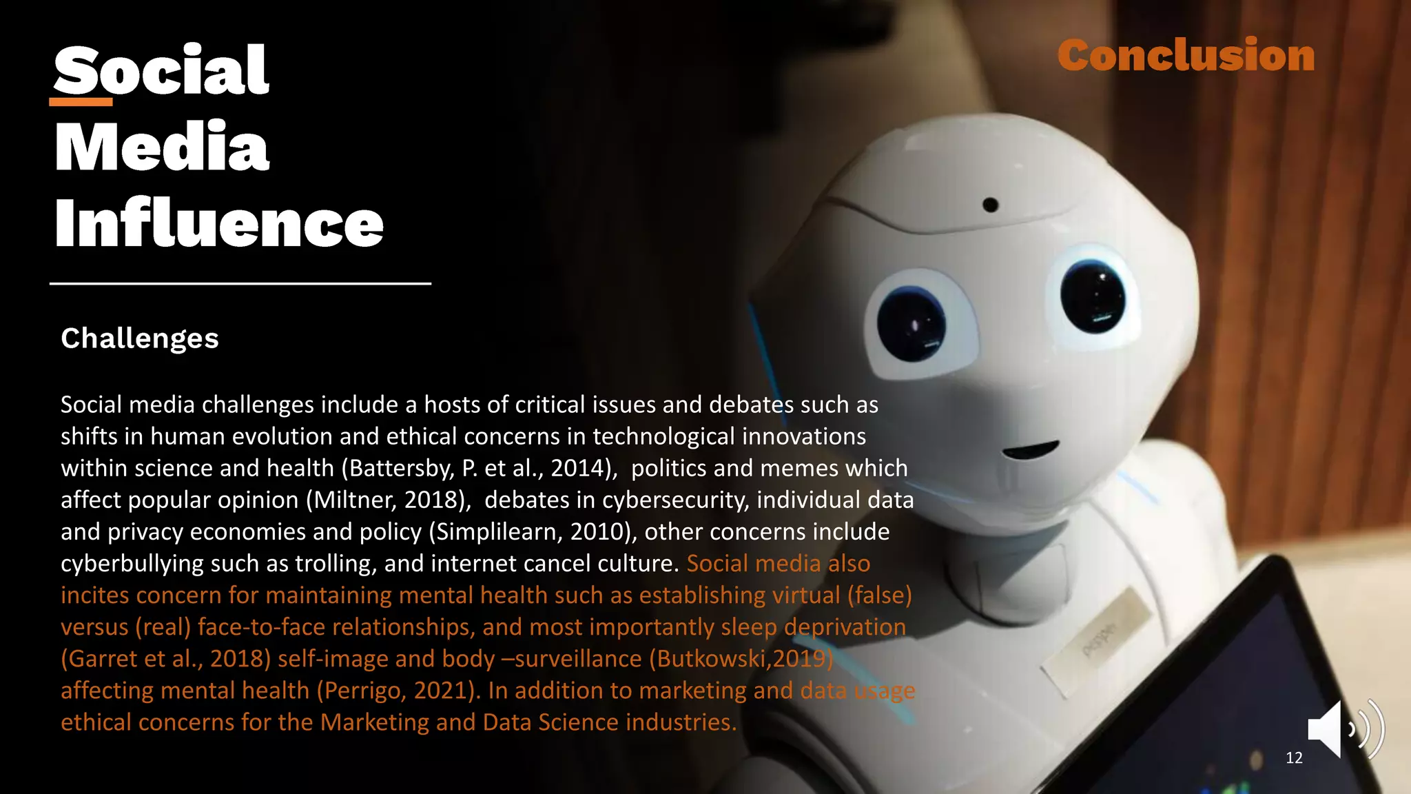 Social media challenges include a hosts of critical issues and debates such as
shifts in human evolution and ethical concerns in technological innovations
within science and health (Battersby, P. et al., 2014), politics and memes which
affect popular opinion (Miltner, 2018), debates in cybersecurity, individual data
and privacy economies and policy (Simplilearn, 2010), other concerns include
cyberbullying such as trolling, and internet cancel culture. Social media also
incites concern for maintaining mental health such as establishing virtual (false)
versus (real) face-to-face relationships, and most importantly sleep deprivation
(Garret et al., 2018) self-image and body –surveillance (Butkowski,2019)
affecting mental health (Perrigo, 2021). In addition to marketing and data usage
ethical concerns for the Marketing and Data Science industries.
12
 