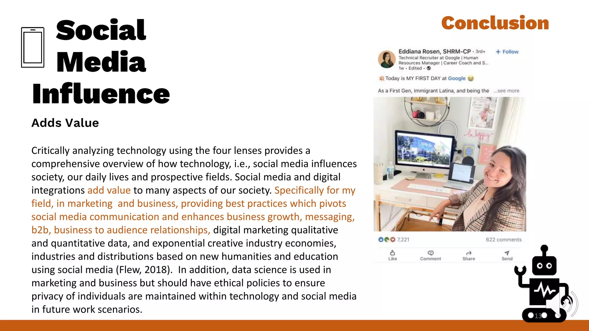 Critically analyzing technology using the four lenses provides a
comprehensive overview of how technology, i.e., social media influences
society, our daily lives and prospective fields. Social media and digital
integrations add value to many aspects of our society. Specifically for my
field, in marketing and business, providing best practices which pivots
social media communication and enhances business growth, messaging,
b2b, business to audience relationships, digital marketing qualitative
and quantitative data, and exponential creative industry economies,
industries and distributions based on new humanities and education
using social media (Flew, 2018). In addition, data science is used in
marketing and business but should have ethical policies to ensure
privacy of individuals are maintained within technology and social media
in future work scenarios. 13
 