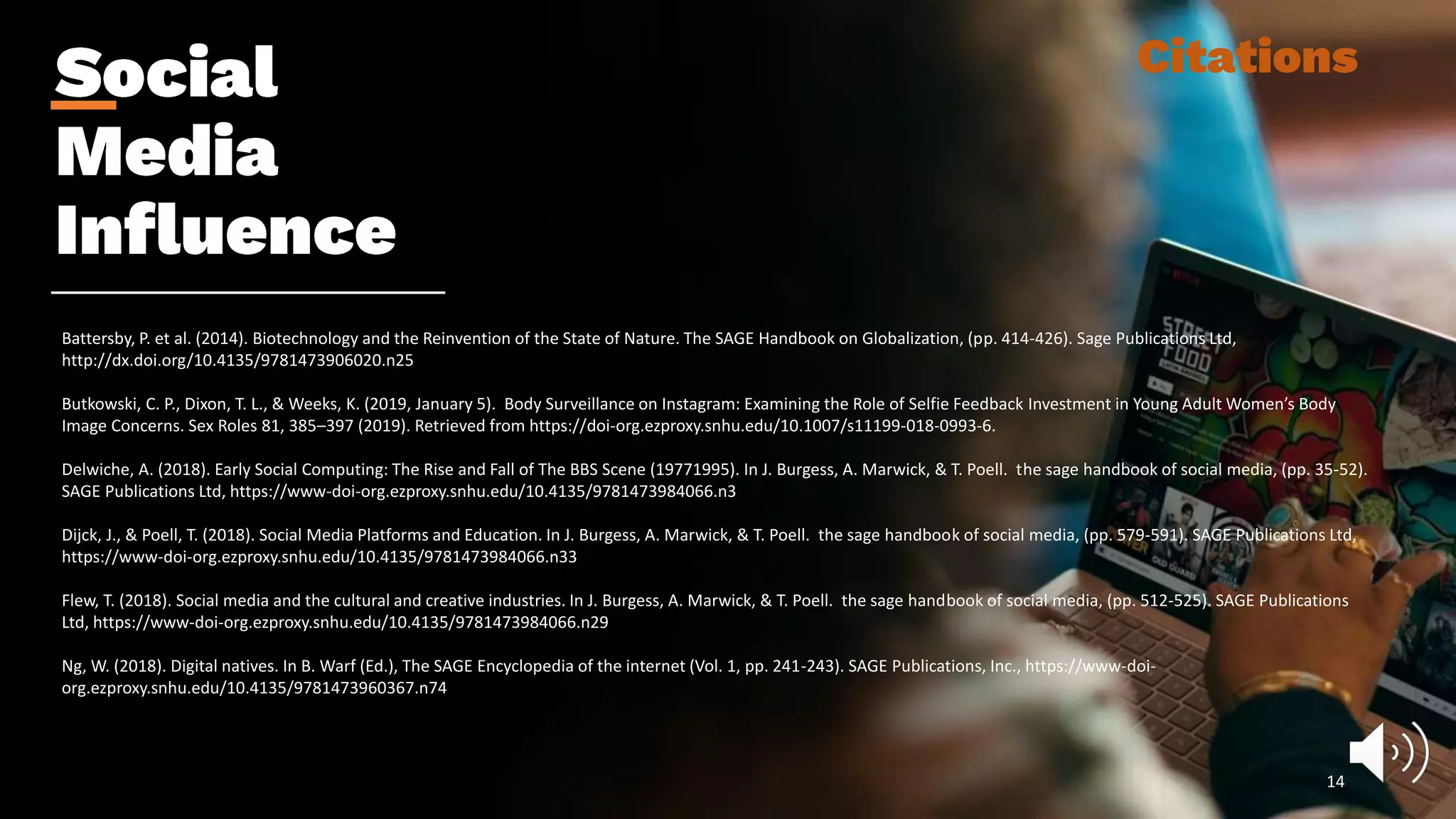 Battersby, P. et al. (2014). Biotechnology and the Reinvention of the State of Nature. The SAGE Handbook on Globalization, (pp. 414-426). Sage Publications Ltd,
http://dx.doi.org/10.4135/9781473906020.n25
Butkowski, C. P., Dixon, T. L., & Weeks, K. (2019, January 5). Body Surveillance on Instagram: Examining the Role of Selfie Feedback Investment in Young Adult Women’s Body
Image Concerns. Sex Roles 81, 385–397 (2019). Retrieved from https://doi-org.ezproxy.snhu.edu/10.1007/s11199-018-0993-6.
Delwiche, A. (2018). Early Social Computing: The Rise and Fall of The BBS Scene (19771995). In J. Burgess, A. Marwick, & T. Poell. the sage handbook of social media, (pp. 35-52).
SAGE Publications Ltd, https://www-doi-org.ezproxy.snhu.edu/10.4135/9781473984066.n3
Dijck, J., & Poell, T. (2018). Social Media Platforms and Education. In J. Burgess, A. Marwick, & T. Poell. the sage handbook of social media, (pp. 579-591). SAGE Publications Ltd,
https://www-doi-org.ezproxy.snhu.edu/10.4135/9781473984066.n33
Flew, T. (2018). Social media and the cultural and creative industries. In J. Burgess, A. Marwick, & T. Poell. the sage handbook of social media, (pp. 512-525). SAGE Publications
Ltd, https://www-doi-org.ezproxy.snhu.edu/10.4135/9781473984066.n29
Ng, W. (2018). Digital natives. In B. Warf (Ed.), The SAGE Encyclopedia of the internet (Vol. 1, pp. 241-243). SAGE Publications, Inc., https://www-doi-
org.ezproxy.snhu.edu/10.4135/9781473960367.n74
14
 