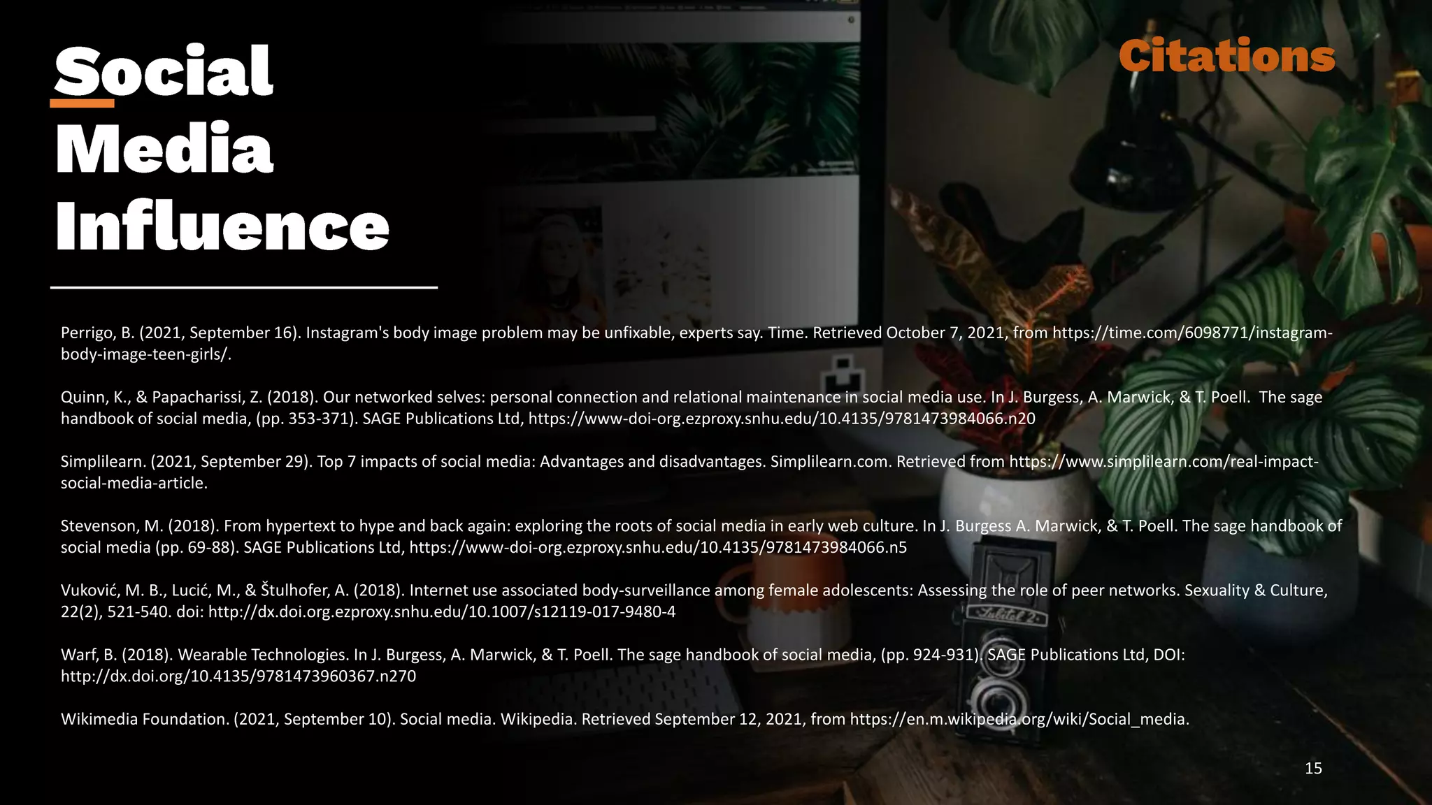 Perrigo, B. (2021, September 16). Instagram's body image problem may be unfixable, experts say. Time. Retrieved October 7, 2021, from https://time.com/6098771/instagram-
body-image-teen-girls/.
Quinn, K., & Papacharissi, Z. (2018). Our networked selves: personal connection and relational maintenance in social media use. In J. Burgess, A. Marwick, & T. Poell. The sage
handbook of social media, (pp. 353-371). SAGE Publications Ltd, https://www-doi-org.ezproxy.snhu.edu/10.4135/9781473984066.n20
Simplilearn. (2021, September 29). Top 7 impacts of social media: Advantages and disadvantages. Simplilearn.com. Retrieved from https://www.simplilearn.com/real-impact-
social-media-article.
Stevenson, M. (2018). From hypertext to hype and back again: exploring the roots of social media in early web culture. In J. Burgess A. Marwick, & T. Poell. The sage handbook of
social media (pp. 69-88). SAGE Publications Ltd, https://www-doi-org.ezproxy.snhu.edu/10.4135/9781473984066.n5
Vuković, M. B., Lucić, M., & Štulhofer, A. (2018). Internet use associated body-surveillance among female adolescents: Assessing the role of peer networks. Sexuality & Culture,
22(2), 521-540. doi: http://dx.doi.org.ezproxy.snhu.edu/10.1007/s12119-017-9480-4
Warf, B. (2018). Wearable Technologies. In J. Burgess, A. Marwick, & T. Poell. The sage handbook of social media, (pp. 924-931). SAGE Publications Ltd, DOI:
http://dx.doi.org/10.4135/9781473960367.n270
Wikimedia Foundation. (2021, September 10). Social media. Wikipedia. Retrieved September 12, 2021, from https://en.m.wikipedia.org/wiki/Social_media.
15
 