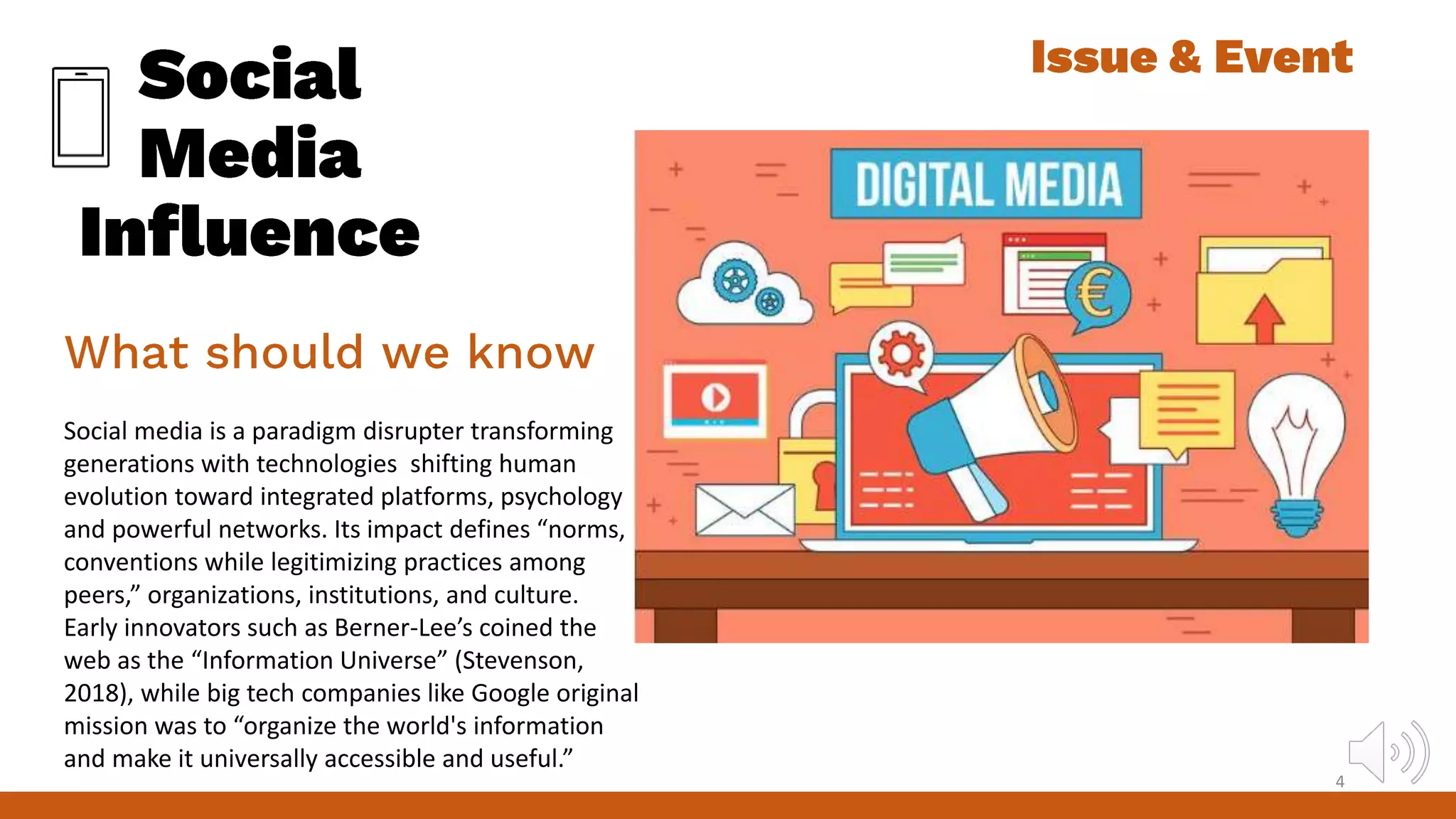 Social media is a paradigm disrupter transforming
generations with technologies shifting human
evolution toward integrated platforms, psychology
and powerful networks. Its impact defines “norms,
conventions while legitimizing practices among
peers,” organizations, institutions, and culture.
Early innovators such as Berner-Lee’s coined the
web as the “Information Universe” (Stevenson,
2018), while big tech companies like Google original
mission was to “organize the world's information
and make it universally accessible and useful.”
4
 