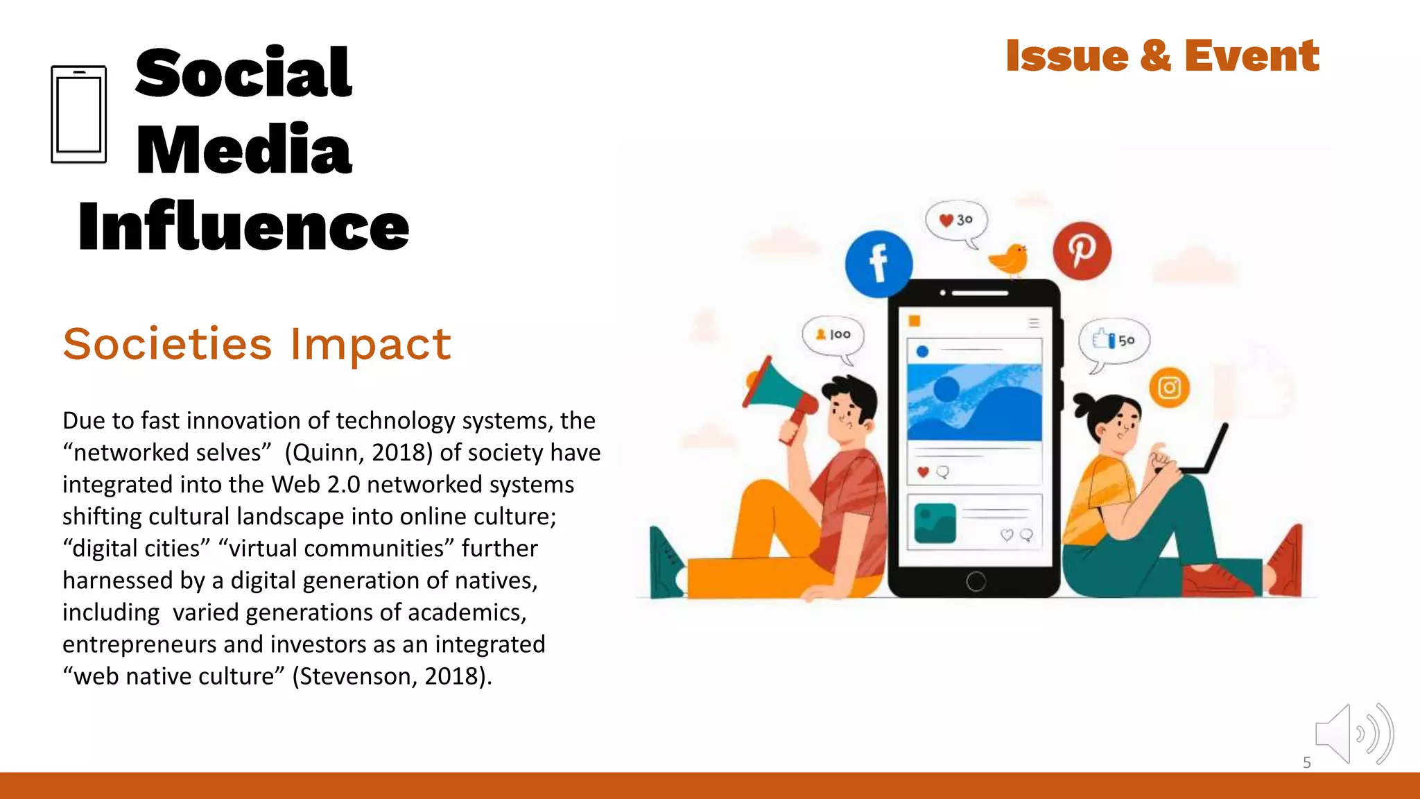 Due to fast innovation of technology systems, the
“networked selves” (Quinn, 2018) of society have
integrated into the Web 2.0 networked systems
shifting cultural landscape into online culture;
“digital cities” “virtual communities” further
harnessed by a digital generation of natives,
including varied generations of academics,
entrepreneurs and investors as an integrated
“web native culture” (Stevenson, 2018).
5
 