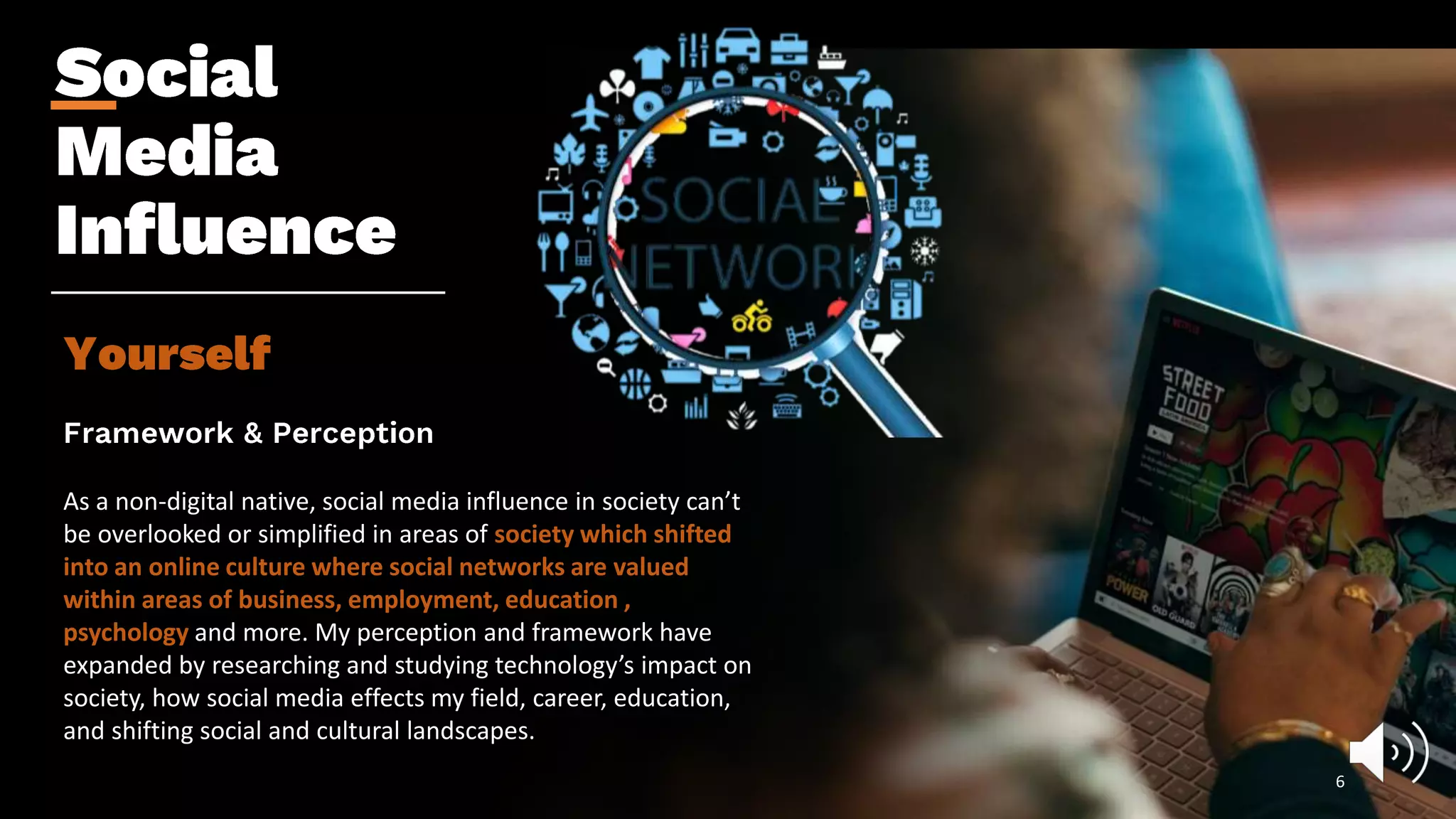 As a non-digital native, social media influence in society can’t
be overlooked or simplified in areas of society which shifted
into an online culture where social networks are valued
within areas of business, employment, education ,
psychology and more. My perception and framework have
expanded by researching and studying technology’s impact on
society, how social media effects my field, career, education,
and shifting social and cultural landscapes.
6
 