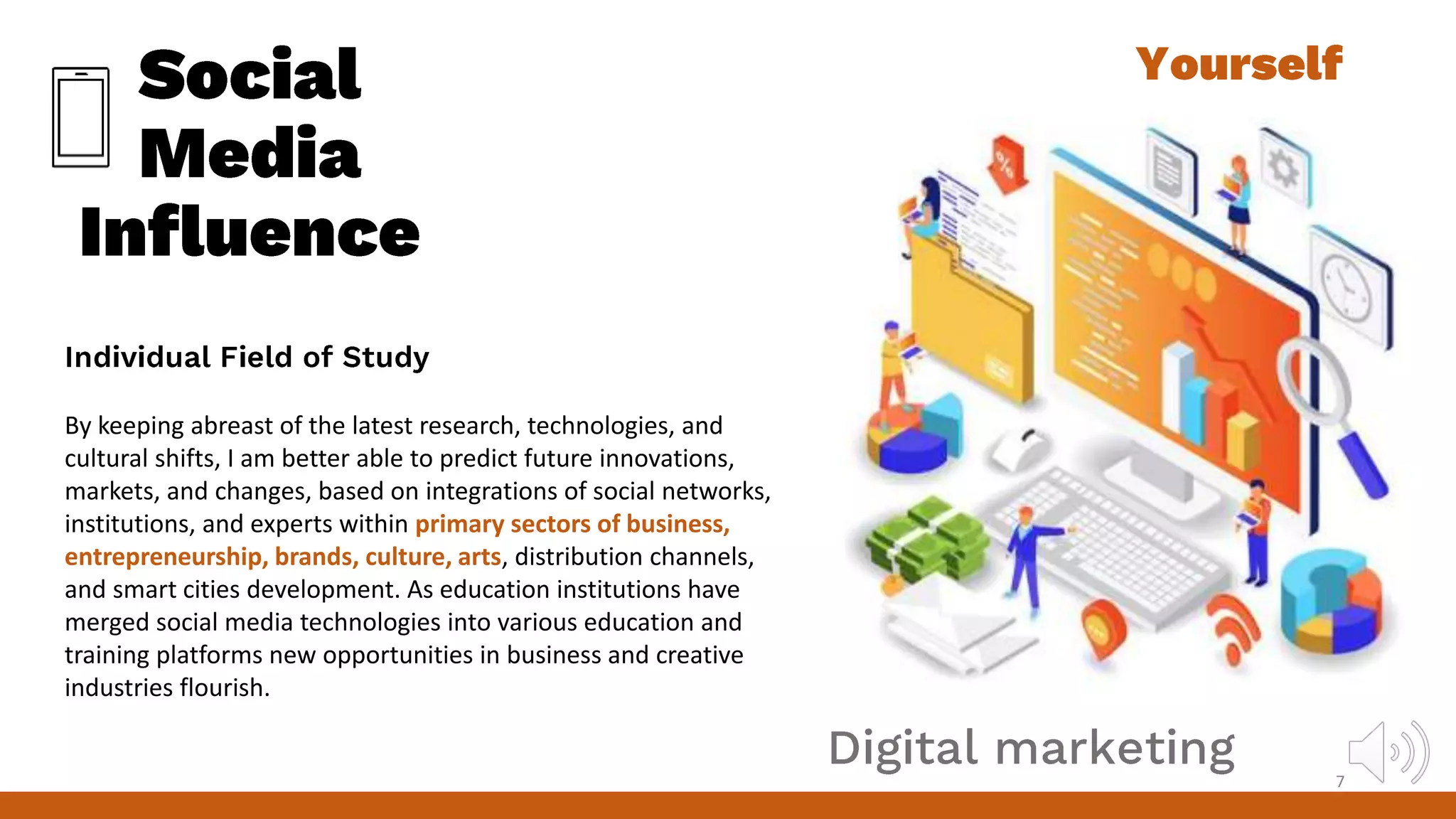 By keeping abreast of the latest research, technologies, and
cultural shifts, I am better able to predict future innovations,
markets, and changes, based on integrations of social networks,
institutions, and experts within primary sectors of business,
entrepreneurship, brands, culture, arts, distribution channels,
and smart cities development. As education institutions have
merged social media technologies into various education and
training platforms new opportunities in business and creative
industries flourish.
7
 