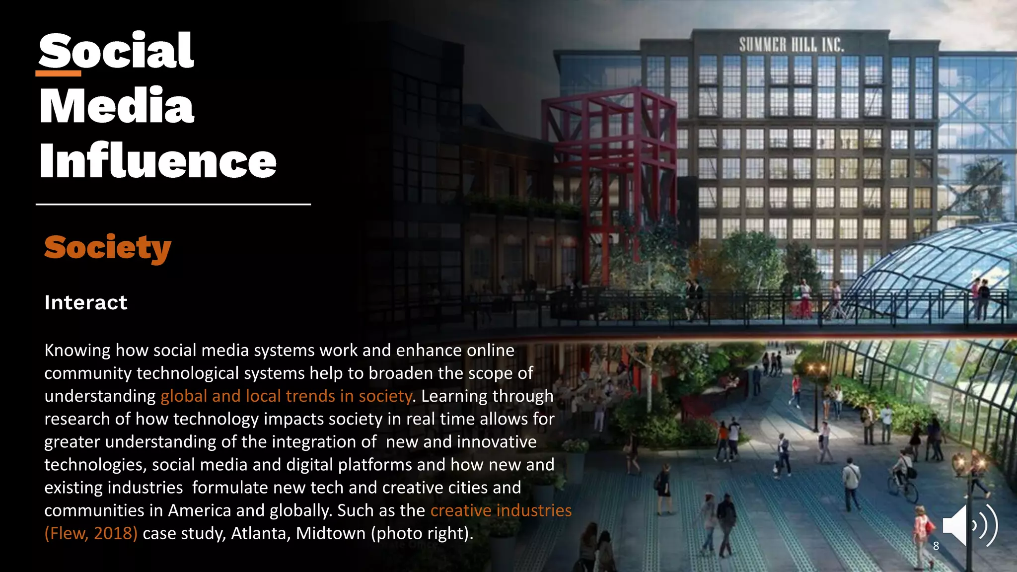 Knowing how social media systems work and enhance online
community technological systems help to broaden the scope of
understanding global and local trends in society. Learning through
research of how technology impacts society in real time allows for
greater understanding of the integration of new and innovative
technologies, social media and digital platforms and how new and
existing industries formulate new tech and creative cities and
communities in America and globally. Such as the creative industries
(Flew, 2018) case study, Atlanta, Midtown (photo right).
8
 