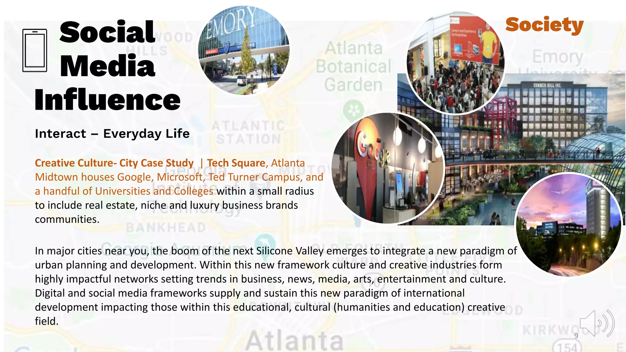 Creative Culture- City Case Study | Tech Square, Atlanta
Midtown houses Google, Microsoft, Ted Turner Campus, and
a handful of Universities and Colleges within a small radius
to include real estate, niche and luxury business brands
communities.
In major cities near you, the boom of the next Silicone Valley emerges to integrate a new paradigm of
urban planning and development. Within this new framework culture and creative industries form
highly impactful networks setting trends in business, news, media, arts, entertainment and culture.
Digital and social media frameworks supply and sustain this new paradigm of international
development impacting those within this educational, cultural (humanities and education) creative
field.
9
 