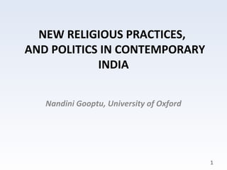 NEW RELIGIOUS PRACTICES,
AND POLITICS IN CONTEMPORARY
            INDIA


   Nandini Gooptu, University of Oxford




                                          1
 