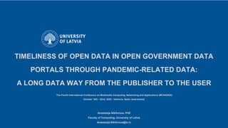 TIMELINESS OF OPEN DATA IN OPEN GOVERNMENT DATA
PORTALS THROUGH PANDEMIC-RELATED DATA:
A LONG DATA WAY FROM THE PUBLISHER TO THE USER
The Fourth International Conference on Multimedia Computing, Networking and Applications (MCNA2020)
October 19th - 22nd, 2020 - Valencia, Spain (web-based)
Anastasija Nikiforova, PhD
Faculty of Computing, University of Latvia
Anastasija.Nikiforova@lu.lv
 