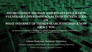 SHOBEVODSDT: SHODAN AND BINARY EDGE BASED
VULNERABLE OPEN DATA SOURCES DETECTION TOOL
OR
WHAT INTERNET OF THINGS SEARCH ENGINES KNOW
ABOUT YOU
The International Conference on Intelligent Data Science Technologies and Applications (IDSTA2021)
November 15-16, 2021. Tartu, Estonia (web-based)
Artjoms Daskevics, Anastasija Nikiforova
“Innovative Information Technologies” Laboratory, Programming Department
Faculty of Computing, University of Latvia
 