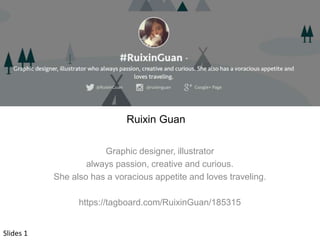 Ruixin Guan 
Graphic designer, illustrator 
always passion, creative and curious. 
She also has a voracious appetite and loves traveling. 
https://tagboard.com/RuixinGuan/185315 
Slides 1 
 