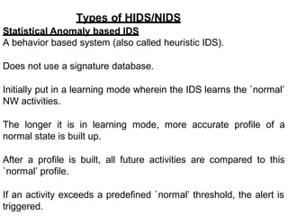 Types of HIDS/NIDS
Statistical Anomaly based IDS
A behavior based system (also called heuristic IDS).
Does not use a signature database.
Initially put in a learning mode wherein the IDS learns the `normal’
NW activities.
The longer it is in learning mode, more accurate profile of a
normal state is built up.
After a profile is built, all future activities are compared to this
`normal’ profile.
If an activity exceeds a predefined `normal’ threshold, the alert is
triggered.
 