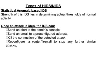 Types of HIDS/NIDS
Statistical Anomaly based IDS
Strength of this IDS lies in determining actual thresholds of normal
activity.
Once an attack is iden, the IDS can:
Send an alert to the admin’s console.
Send an email to a preconfigured address.
Kill the connection of the detected attack
Reconfigure a router/firewall to stop any
attacks.
further similar
 