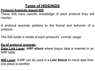 Types of HIDS/NIDS
Protocol Anomaly based IDS
These IDS have specific knowledge of each protocol they will
monitor.
A protocol anomaly pertains to the format and behavior of a
protocol..
The IDS builds a model of each protocol’s `normal’ usage
Eg of protocol anomaly:
Data Link Layer: ARP attack where bogus data is inserted in an
ARP table.
NW Layer: ICMP can be used in a Loki Attack to move data from
one place to another.
 