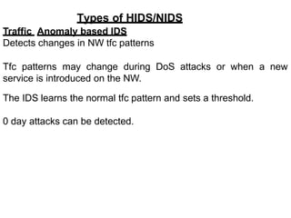 Types of HIDS/NIDS
Traffic Anomaly based IDS
Detects changes in NW tfc patterns
Tfc patterns may change during DoS attacks or when a new
service is introduced on the NW.
The IDS learns the normal tfc pattern and sets a threshold.
0 day attacks can be detected.
 