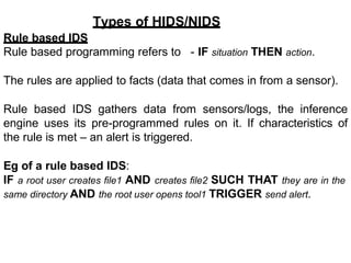 Types of HIDS/NIDS
Rule based IDS
Rule based programming refers to - IF situation THEN action.
The rules are applied to facts (data that comes in from a sensor).
Rule based IDS gathers data from sensors/logs, the inference
engine uses its pre-programmed rules on it. If characteristics of
the rule is met – an alert is triggered.
Eg of a rule based IDS:
IF a root user creates file1 AND creates file2 SUCH THAT they are in the
same directory AND the root user opens tool1 TRIGGER send alert.
 