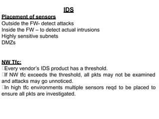 IDS
Placement of sensors
Outside the FW- detect attacks
Inside the FW – to detect actual intrusions
Highly sensitive subnets
DMZs
NW Tfc:
Every vendor’s IDS product has a threshold.
If NW tfc exceeds the threshold, all pkts may not be examined
and attacks may go unnoticed.
In high tfc environments multiple sensors reqd to be placed to
ensure all pkts are investigated.
 