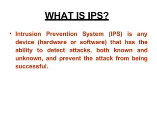 • Intrusion Prevention System (IPS) is any
device (hardware or software) that has the
ability to detect attacks, both known and
unknown, and prevent the attack from being
successful.
WHAT IS IPS?
 
