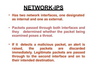 • Has two network interfaces, one designated
as internal and one as external.
• Packets passed through both interfaces and
they determined whether the packet being
examined poses a threat.
If it detects a malicious packet, an alert is
raised, the packets are discarded
immediately. Legitimate packets are passed
through to the second interface and on to
their intended destination.
•
NETWORK-IPS
 