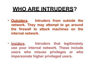 WHO ARE INTRUDERS?
• Outsiders. Intruders from outside the
network. They may attempt to go around
the firewall to attack
internal network.
machines on the
• Insiders. Intruders that legitimately
use your internal network. These include
users who misuse privileges or who
impersonate higher privileged users.
 
