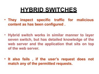 HYBRID SWITCHES
• They inspect specific traffic
content as has been configured .
for malicious
• Hybrid switch works in similar manner to layer
seven switch, but has detailed knowledge of the
web server and the application that sits on top
of the web server.
• It also fails , if the user’s request
match any of the permitted requests.
does not
 