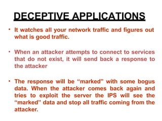 DECEPTIVE APPLICATIONS
• It watches all your network traffic and figures out
what is good traffic.
• When an attacker attempts to connect to services
that do not exist, it will send back a response to
the attacker
• The response will be “marked” with some bogus
data. When the attacker comes back again and
tries to exploit the server the IPS will see the
“marked” data and stop all traffic coming from the
attacker.
 