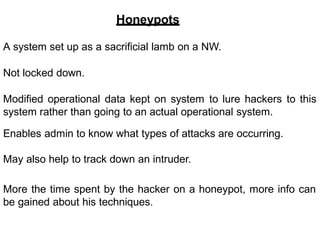 Honeypots
A system set up as a sacrificial lamb on a NW.
Not locked down.
Modified operational data kept on system to lure hackers to this
system rather than going to an actual operational system.
Enables admin to know what types of attacks are occurring.
May also help to track down an intruder.
More the time spent by the hacker on a honeypot, more info can
be gained about his techniques.
 