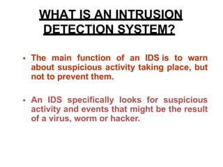 • The main function of an IDS is to warn
about suspicious activity taking place, but
not to prevent them.
• An IDS specifically looks for suspicious
activity and events that might be the result
of a virus, worm or hacker.
WHAT IS AN INTRUSION
DETECTION SYSTEM?
 