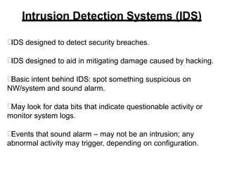 Intrusion Detection Systems (IDS)
IDS designed to detect security breaches.
IDS designed to aid in mitigating damage caused by hacking.
Basic intent behind IDS: spot something suspicious on
NW/system and sound alarm.
May look for data bits that indicate questionable activity or
monitor system logs.
Events that sound alarm – may not be an intrusion; any
abnormal activity may trigger, depending on configuration.
 