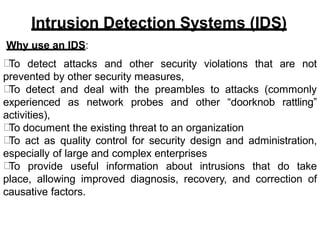 Intrusion Detection Systems (IDS)
Why use an IDS:
To detect attacks and other security violations that are not
prevented by other security measures,
To detect and deal with the preambles to attacks (commonly
experienced as network probes and other “doorknob rattling”
activities),
To document the existing threat to an organization
To act as quality control for security design and administration,
especially of large and complex enterprises
To provide useful information about intrusions that do take
place, allowing improved diagnosis, recovery, and correction of
causative factors.
 