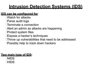 Intrusion Detection Systems (IDS)
IDS can be configured for:
Watch for attacks
Parse audit logs
Terminate a connection
Alert an admin as attacks are happening
Protect system files
Expose a hacker’s techniques
Throw up vulnerabilities that need to be addressed
Possibly help to track down hackers
Two main type of IDS:
NIDS
HIDS
 