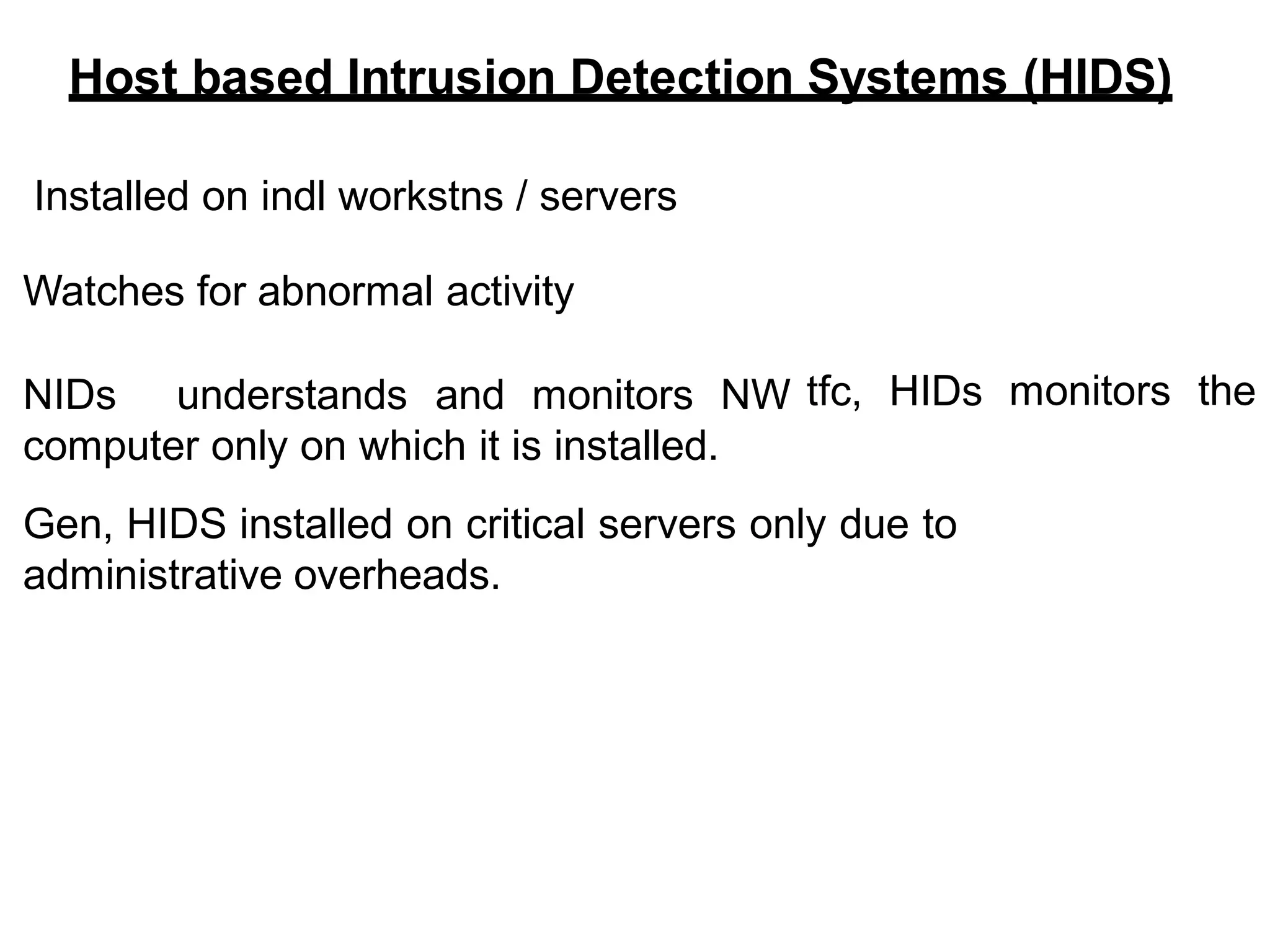 Host based Intrusion Detection Systems (HIDS)
Installed on indl workstns / servers
Watches for abnormal activity
NIDs understands and monitors NW
computer only on which it is installed.
tfc, HIDs monitors the
Gen, HIDS installed on critical servers only due to
administrative overheads.
 