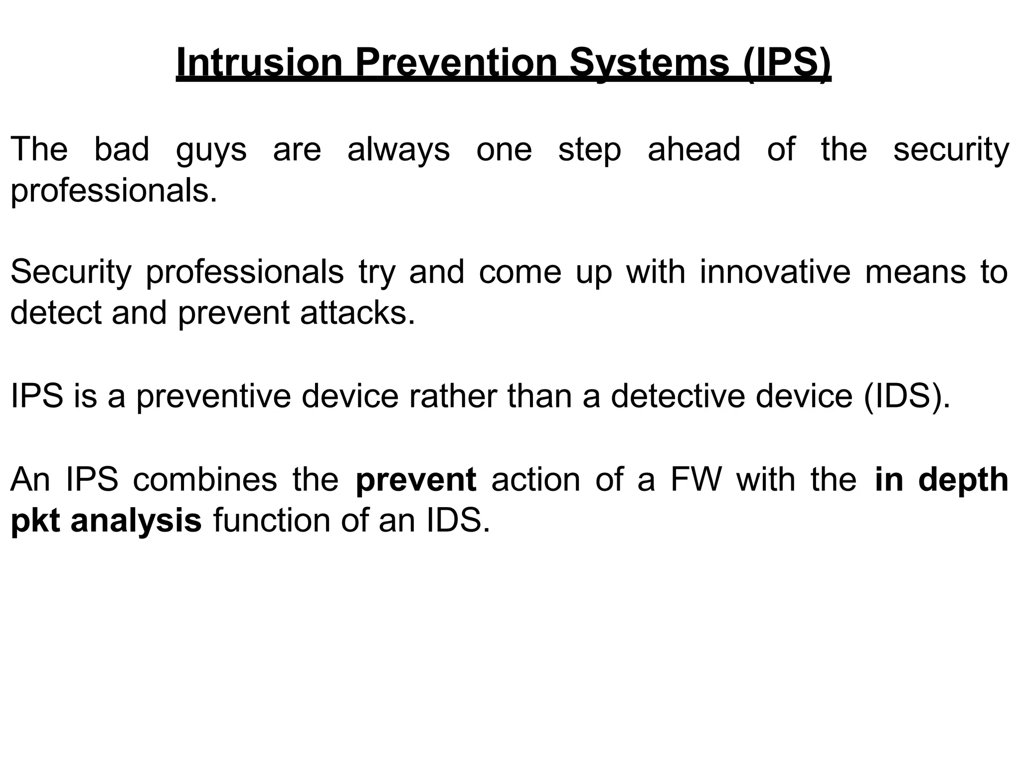Intrusion Prevention Systems (IPS)
The bad guys are always one step ahead
professionals.
of the security
Security professionals try and come up with innovative means to
detect and prevent attacks.
IPS is a preventive device rather than a detective device (IDS).
An IPS combines the prevent action of a FW with the in depth
pkt analysis function of an IDS.
 