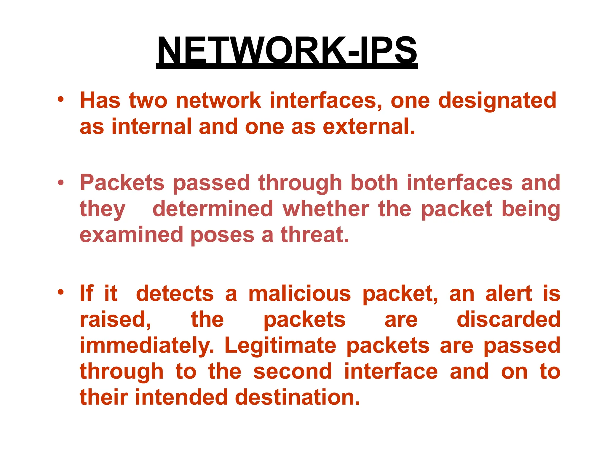 • Has two network interfaces, one designated
as internal and one as external.
• Packets passed through both interfaces and
they determined whether the packet being
examined poses a threat.
If it detects a malicious packet, an alert is
raised, the packets are discarded
immediately. Legitimate packets are passed
through to the second interface and on to
their intended destination.
•
NETWORK-IPS
 