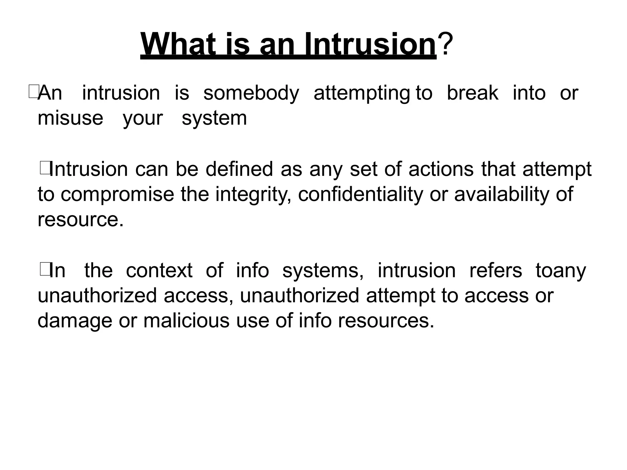 What is an Intrusion?
An intrusion is somebody attempting to break into or
misuse your system
Intrusion can be defined as any set of actions that attempt
to compromise the integrity, confidentiality or availability of
resource.
In the context of info systems, intrusion refers toany
unauthorized access, unauthorized attempt to access or
damage or malicious use of info resources.
 