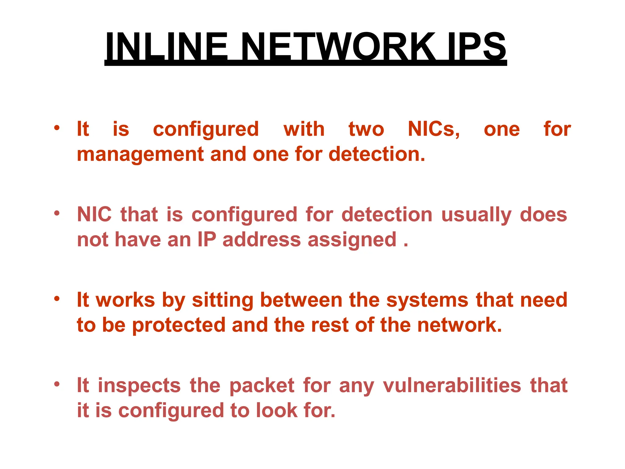 INLINE NETWORK IPS
• It is configured with two NICs,
management and one for detection.
one for
• NIC that is configured for detection usually does
not have an IP address assigned .
• It works by sitting between the systems that need
to be protected and the rest of the network.
• It inspects the packet for any vulnerabilities that
it is configured to look for.
 