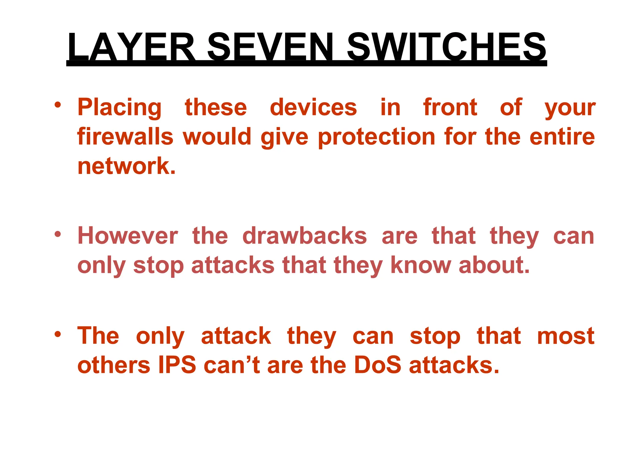 • Placing these devices in front of your
firewalls would give protection for the entire
network.
• However the drawbacks are that they can
only stop attacks that they know about.
• The only attack they can stop that
others IPS can’t are the DoS attacks.
most
LAYER SEVEN SWITCHES
 
